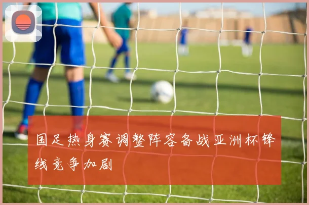 国足热身赛调整阵容备战亚洲杯锋线竞争加剧