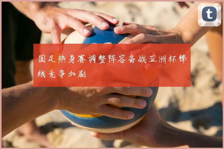 国足热身赛调整阵容备战亚洲杯锋线竞争加剧