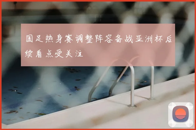 国足热身赛调整阵容备战亚洲杯后续看点受关注
