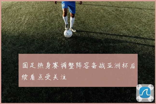 国足热身赛调整阵容备战亚洲杯后续看点受关注